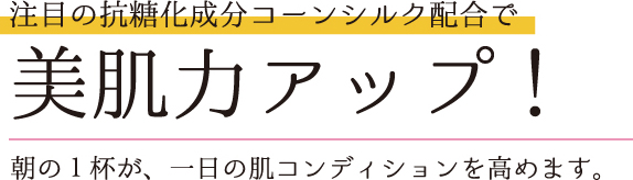 注目の抗糖化成分コーンシルク配合で美肌力アップ！朝の１杯が、一日の肌コンディションを高めます。